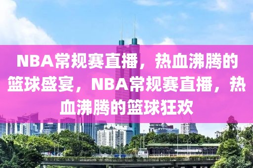 NBA常规赛直播，热血沸腾的篮球盛宴，NBA常规赛直播，热血沸腾的篮球狂欢