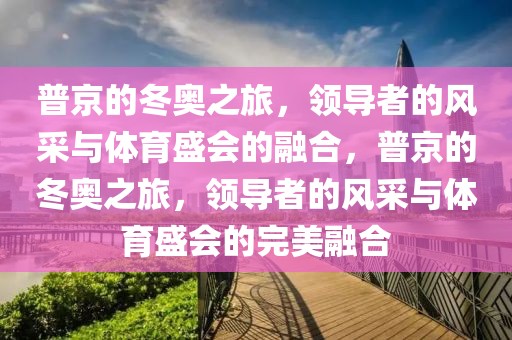 普京的冬奥之旅，领导者的风采与体育盛会的融合，普京的冬奥之旅，领导者的风采与体育盛会的完美融合