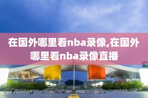 在国外哪里看nba录像,在国外哪里看nba录像直播