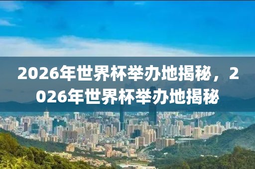 2026年世界杯举办地揭秘，2026年世界杯举办地揭秘