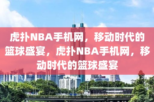 虎扑NBA手机网，移动时代的篮球盛宴，虎扑NBA手机网，移动时代的篮球盛宴