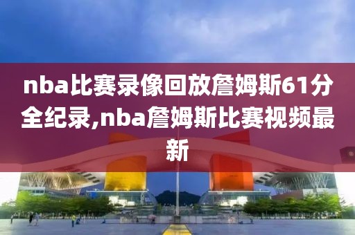 nba比赛录像回放詹姆斯61分全纪录,nba詹姆斯比赛视频最新