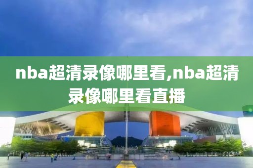 nba超清录像哪里看,nba超清录像哪里看直播