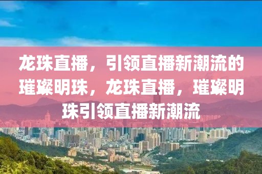 龙珠直播，引领直播新潮流的璀璨明珠，龙珠直播，璀璨明珠引领直播新潮流