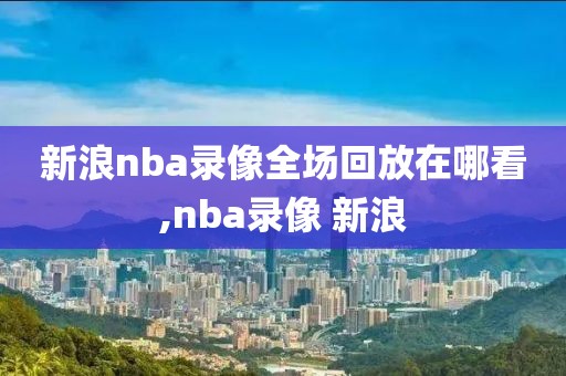 新浪nba录像全场回放在哪看,nba录像 新浪