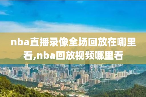 nba直播录像全场回放在哪里看,nba回放视频哪里看