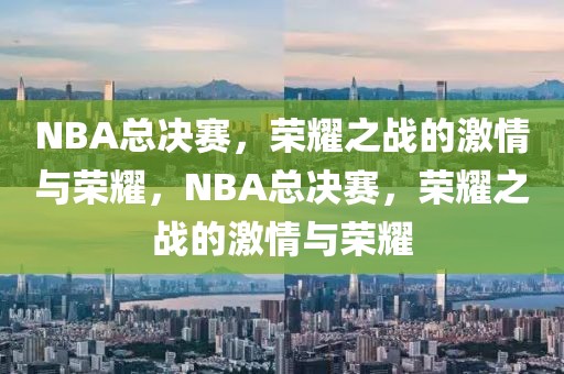 NBA总决赛，荣耀之战的激情与荣耀，NBA总决赛，荣耀之战的激情与荣耀