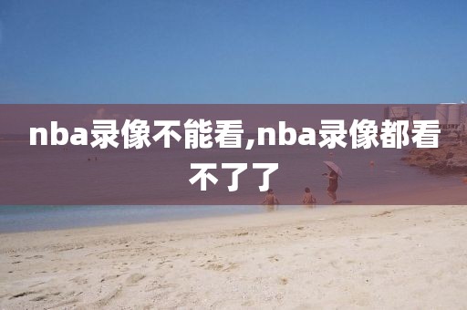 nba录像不能看,nba录像都看不了了