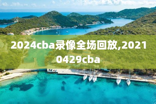 2024cba录像全场回放,20210429cba