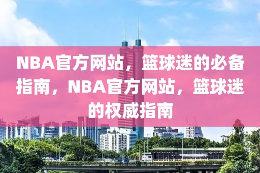 NBA官方网站，篮球迷的必备指南，NBA官方网站，篮球迷的权威指南