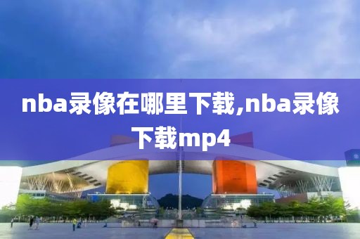 nba录像在哪里下载,nba录像下载mp4