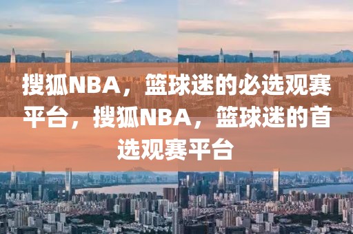 搜狐NBA，篮球迷的必选观赛平台，搜狐NBA，篮球迷的首选观赛平台