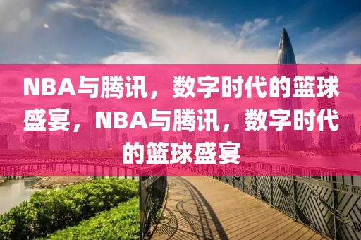 NBA与腾讯，数字时代的篮球盛宴，NBA与腾讯，数字时代的篮球盛宴