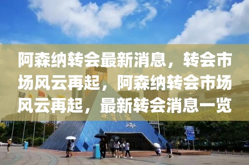 阿森纳转会最新消息，转会市场风云再起，阿森纳转会市场风云再起，最新转会消息一览