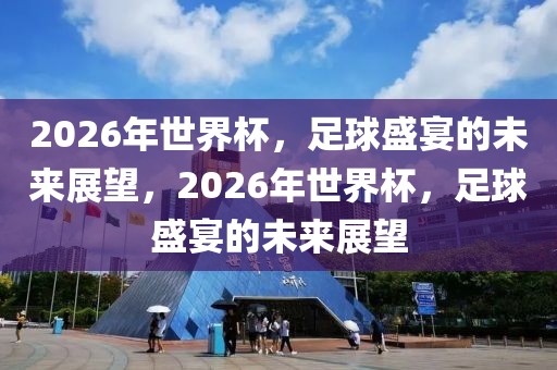 2026年世界杯，足球盛宴的未来展望，2026年世界杯，足球盛宴的未来展望