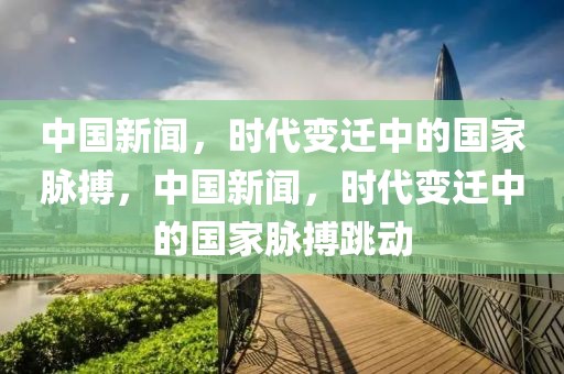 中国新闻，时代变迁中的国家脉搏，中国新闻，时代变迁中的国家脉搏跳动