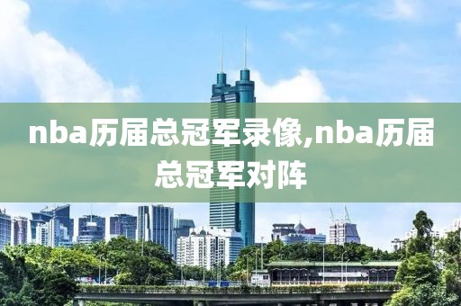 nba历届总冠军录像,nba历届总冠军对阵