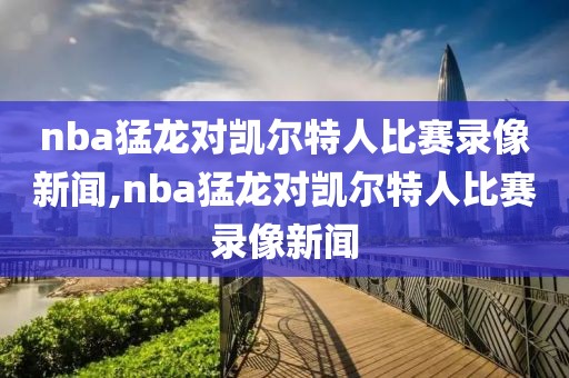 nba猛龙对凯尔特人比赛录像新闻,nba猛龙对凯尔特人比赛录像新闻