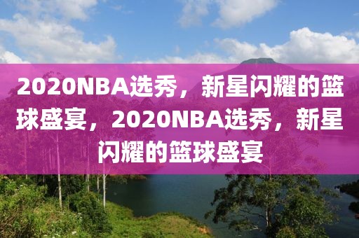 2020NBA选秀，新星闪耀的篮球盛宴，2020NBA选秀，新星闪耀的篮球盛宴