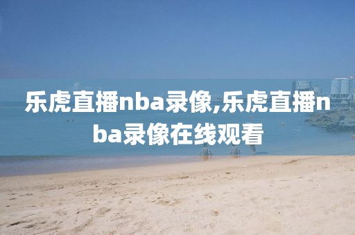 乐虎直播nba录像,乐虎直播nba录像在线观看