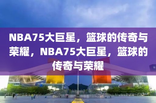 NBA75大巨星，篮球的传奇与荣耀，NBA75大巨星，篮球的传奇与荣耀