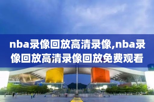 nba录像回放高清录像,nba录像回放高清录像回放免费观看