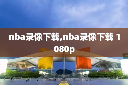 nba录像下载,nba录像下载 1080p