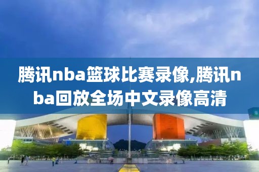 腾讯nba篮球比赛录像,腾讯nba回放全场中文录像高清