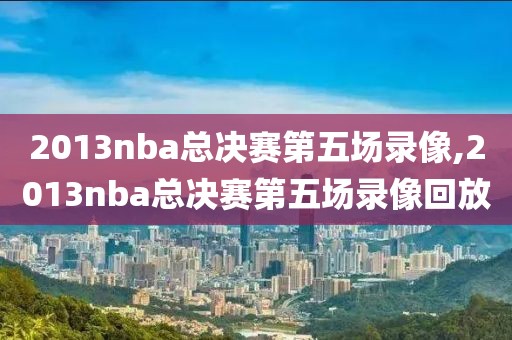 2013nba总决赛第五场录像,2013nba总决赛第五场录像回放