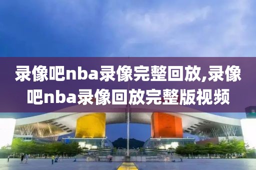 录像吧nba录像完整回放,录像吧nba录像回放完整版视频