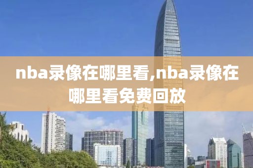 nba录像在哪里看,nba录像在哪里看免费回放