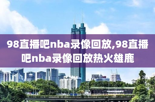 98直播吧nba录像回放,98直播吧nba录像回放热火雄鹿