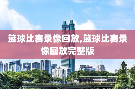 篮球比赛录像回放,篮球比赛录像回放完整版