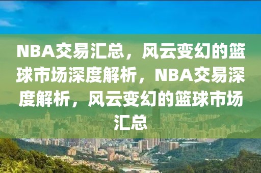 NBA交易汇总，风云变幻的篮球市场深度解析，NBA交易深度解析，风云变幻的篮球市场汇总