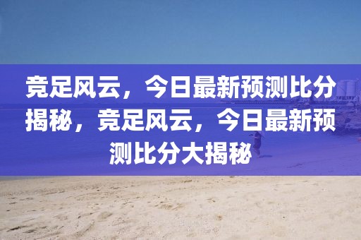 竞足风云，今日最新预测比分揭秘，竞足风云，今日最新预测比分大揭秘