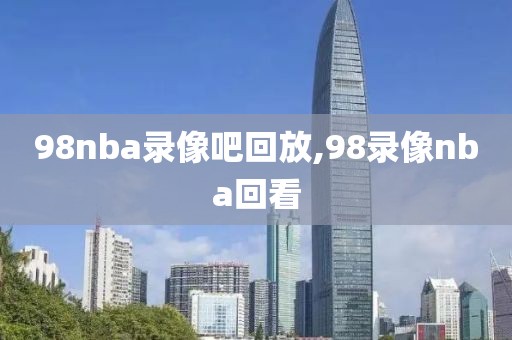 98nba录像吧回放,98录像nba回看