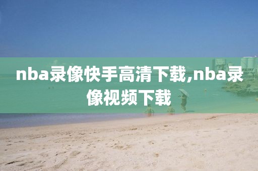 nba录像快手高清下载,nba录像视频下载