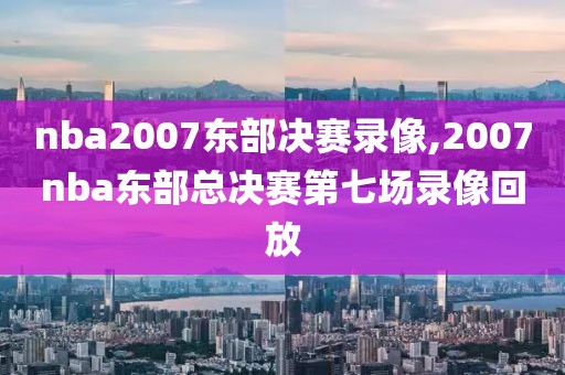 nba2007东部决赛录像,2007nba东部总决赛第七场录像回放