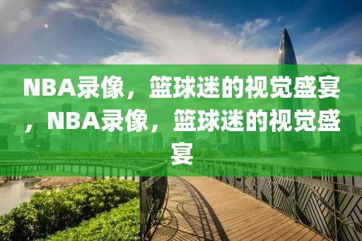 NBA录像，篮球迷的视觉盛宴，NBA录像，篮球迷的视觉盛宴