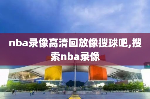 nba录像高清回放像搜球吧,搜索nba录像