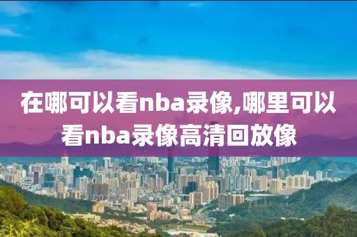 在哪可以看nba录像,哪里可以看nba录像高清回放像