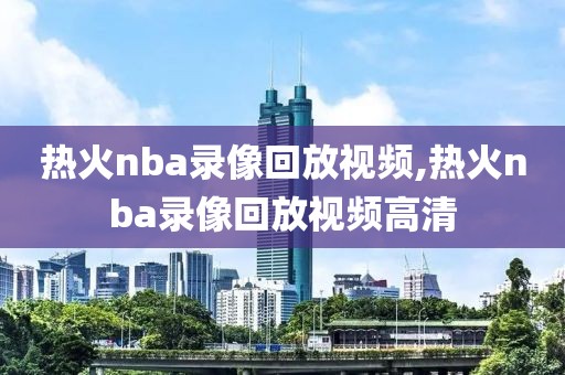 热火nba录像回放视频,热火nba录像回放视频高清