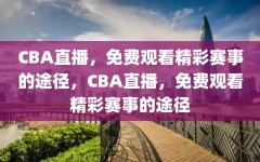 CBA直播，免费观看精彩赛事的途径，CBA直播，免费观看精彩赛事的途径