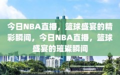 今日NBA直播，篮球盛宴的精彩瞬间，今日NBA直播，篮球盛宴的璀璨瞬间