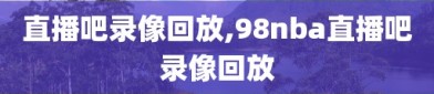 直播吧录像回放,98nba直播吧录像回放