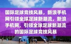 国际足球竞技风暴，新浪手机网引领全球足球新潮流，新浪手机网，引领全球足球新潮流的国际足球竞技风暴