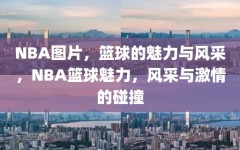 NBA图片，篮球的魅力与风采，NBA篮球魅力，风采与激情的碰撞