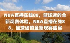 NBA直播在线88，篮球迷的全新观赛体验，NBA直播在线88，篮球迷的全新观赛盛宴