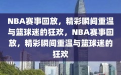 NBA赛事回放，精彩瞬间重温与篮球迷的狂欢，NBA赛事回放，精彩瞬间重温与篮球迷的狂欢