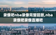 录像吧nba录像完整回放,nba录像吧录像直播吧